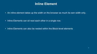 10
Inline Element
• An inline element takes up the width on the browser as much its own width only.
• Inline Elements can sit next each other in a single row.
• Inline Elements can also be nested within the Block-level elements
 