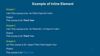 13
Example of Inline Element
Snippet 1
<div>This course is for <b>Third Year</b></div>
Output :
This course is for Third Year
Snippet 2
<div>This course is for <b>Third</b> <i>Year</i></div>
Output:
This course is for Third Year
Snippet 3
<p>This course is for <span>Third Year</span></p>
Output:
This course is for Third Year
 