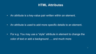 14
HTML Attributes
• An attribute is a key-value pair written within an element.
• An attribute is used to add more specific details to an element.
• For e.g. You may use a “style” attribute in element to change the
color of text or add a background …. and much more
 