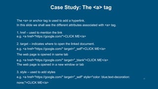 15
Case Study: The <a> tag
The <a> or anchor tag is used to add a hyperlink.
In this slide we shall see the different attributes associated with <a> tag.
1. href – used to mention the link
e.g. <a href="https://google.com/">CLICK ME</a>
2. target – indicates where to open the linked document.
e.g. <a href="https://google.com/" target="_self">CLICK ME</a>
The web page is opened in same tab
e.g. <a href="https://google.com/" target="_blank">CLICK ME</a>
The web page is opened in a new window or tab
3. style – used to add styles
e.g. <a href="https://google.com/" target="_self" style="color: blue;text-decoration:
none;">CLICK ME</a>
 