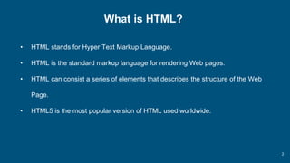 2
What is HTML?
• HTML stands for Hyper Text Markup Language.
• HTML is the standard markup language for rendering Web pages.
• HTML can consist a series of elements that describes the structure of the Web
Page.
• HTML5 is the most popular version of HTML used worldwide.
 