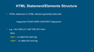 3
HTML Statement/Elements Structure
• HTML statement or HTML element generally looks like
<tagname>YOUR OWN CONTENT</tagname>
• e.g. <div>HELLO I AM THE DIV</div>
Here
<div> : is called the start tag
</div> : is called the end tag
 