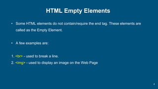 4
HTML Empty Elements
• Some HTML elements do not contain/require the end tag. These elements are
called as the Empty Element.
• A few examples are:
1. <br> - used to break a line.
2. <img> - used to display an image on the Web Page
 