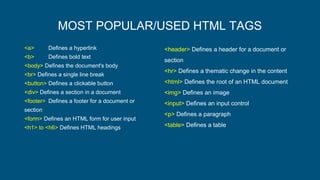 MOST POPULAR/USED HTML TAGS
<a> Defines a hyperlink
<b> Defines bold text
<body> Defines the document's body
<br> Defines a single line break
<button> Defines a clickable button
<div> Defines a section in a document
<footer> Defines a footer for a document or
section
<form> Defines an HTML form for user input
<h1> to <h6> Defines HTML headings
<header> Defines a header for a document or
section
<hr> Defines a thematic change in the content
<html> Defines the root of an HTML document
<img> Defines an image
<input> Defines an input control
<p> Defines a paragraph
<table> Defines a table
 