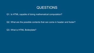 QUESTIONS
Q1. Is HTML capable of doing mathematical computation?
Q2. What are the possible contents that can come in header and footer?
Q3. What is HTML Boilerplate?
 