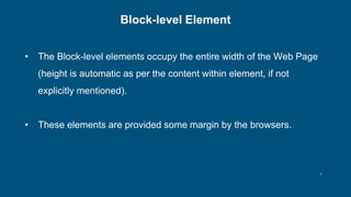 8
Block-level Element
• The Block-level elements occupy the entire width of the Web Page
(height is automatic as per the content within element, if not
explicitly mentioned).
• These elements are provided some margin by the browsers.
 