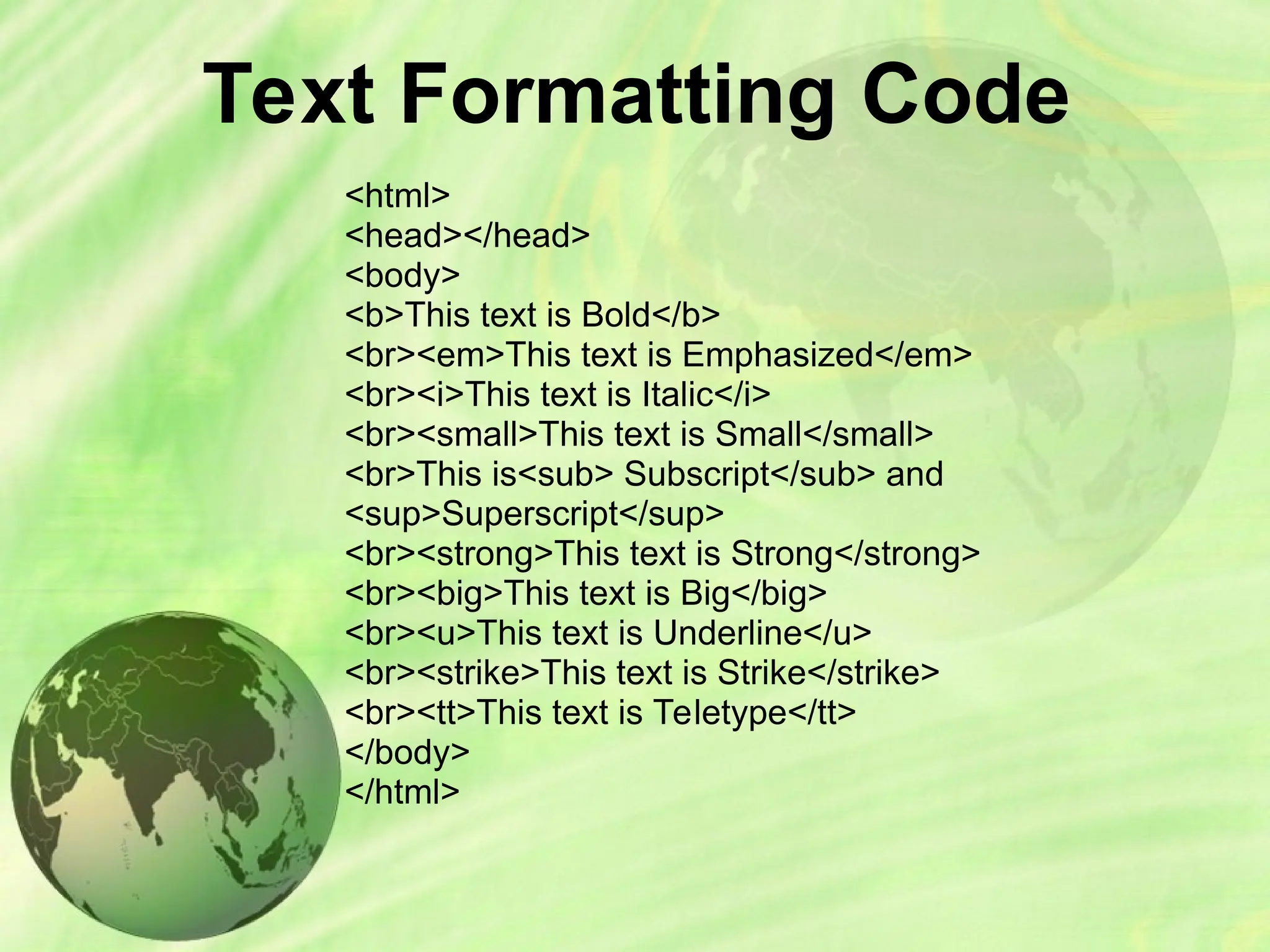 Text Formatting Code
<html>
<head></head>
<body>
<b>This text is Bold</b>
<br><em>This text is Emphasized</em>
<br><i>This text is Italic</i>
<br><small>This text is Small</small>
<br>This is<sub> Subscript</sub> and
<sup>Superscript</sup>
<br><strong>This text is Strong</strong>
<br><big>This text is Big</big>
<br><u>This text is Underline</u>
<br><strike>This text is Strike</strike>
<br><tt>This text is Teletype</tt>
</body>
</html>
 