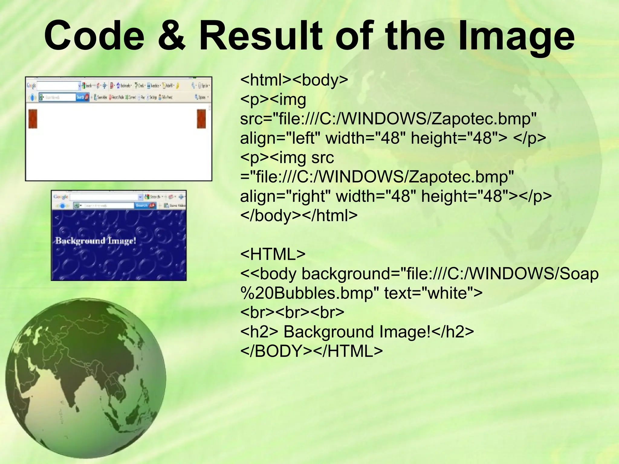 Code & Result of the Image
<html><body>
<p><img
src="file:///C:/WINDOWS/Zapotec.bmp"
align="left" width="48" height="48"> </p>
<p><img src
="file:///C:/WINDOWS/Zapotec.bmp"
align="right" width="48" height="48"></p>
</body></html>
<HTML>
<<body background="file:///C:/WINDOWS/Soap
%20Bubbles.bmp" text="white">
<br><br><br>
<h2> Background Image!</h2>
</BODY></HTML>
 