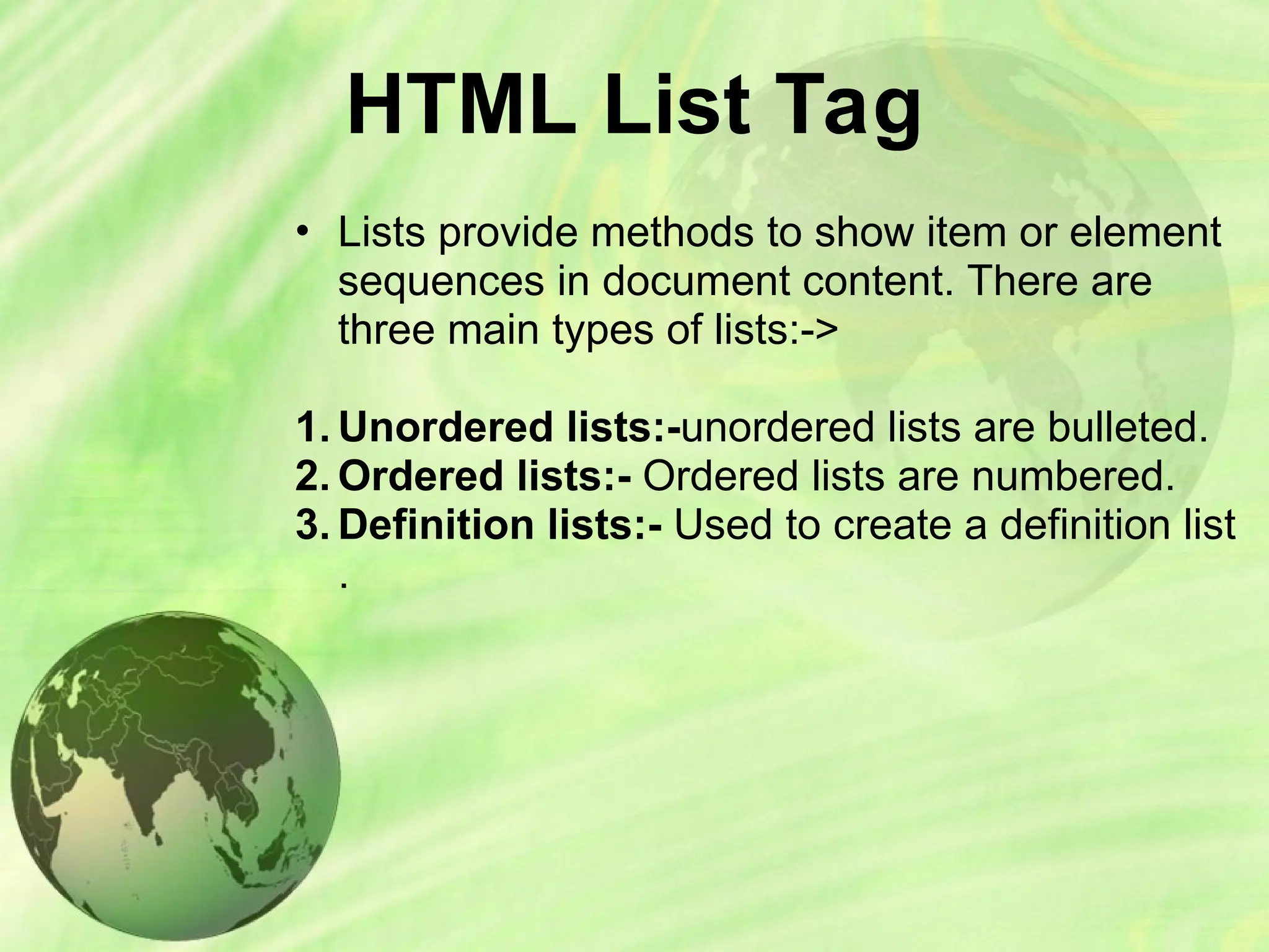 HTML List Tag
• Lists provide methods to show item or element
sequences in document content. There are
three main types of lists:->
1. Unordered lists:-unordered lists are bulleted.
2. Ordered lists:- Ordered lists are numbered.
3. Definition lists:- Used to create a definition list
.
 