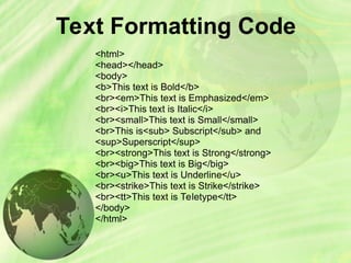 Text Formatting Code
<html>
<head></head>
<body>
<b>This text is Bold</b>
<br><em>This text is Emphasized</em>
<br><i>This text is Italic</i>
<br><small>This text is Small</small>
<br>This is<sub> Subscript</sub> and
<sup>Superscript</sup>
<br><strong>This text is Strong</strong>
<br><big>This text is Big</big>
<br><u>This text is Underline</u>
<br><strike>This text is Strike</strike>
<br><tt>This text is Teletype</tt>
</body>
</html>
 