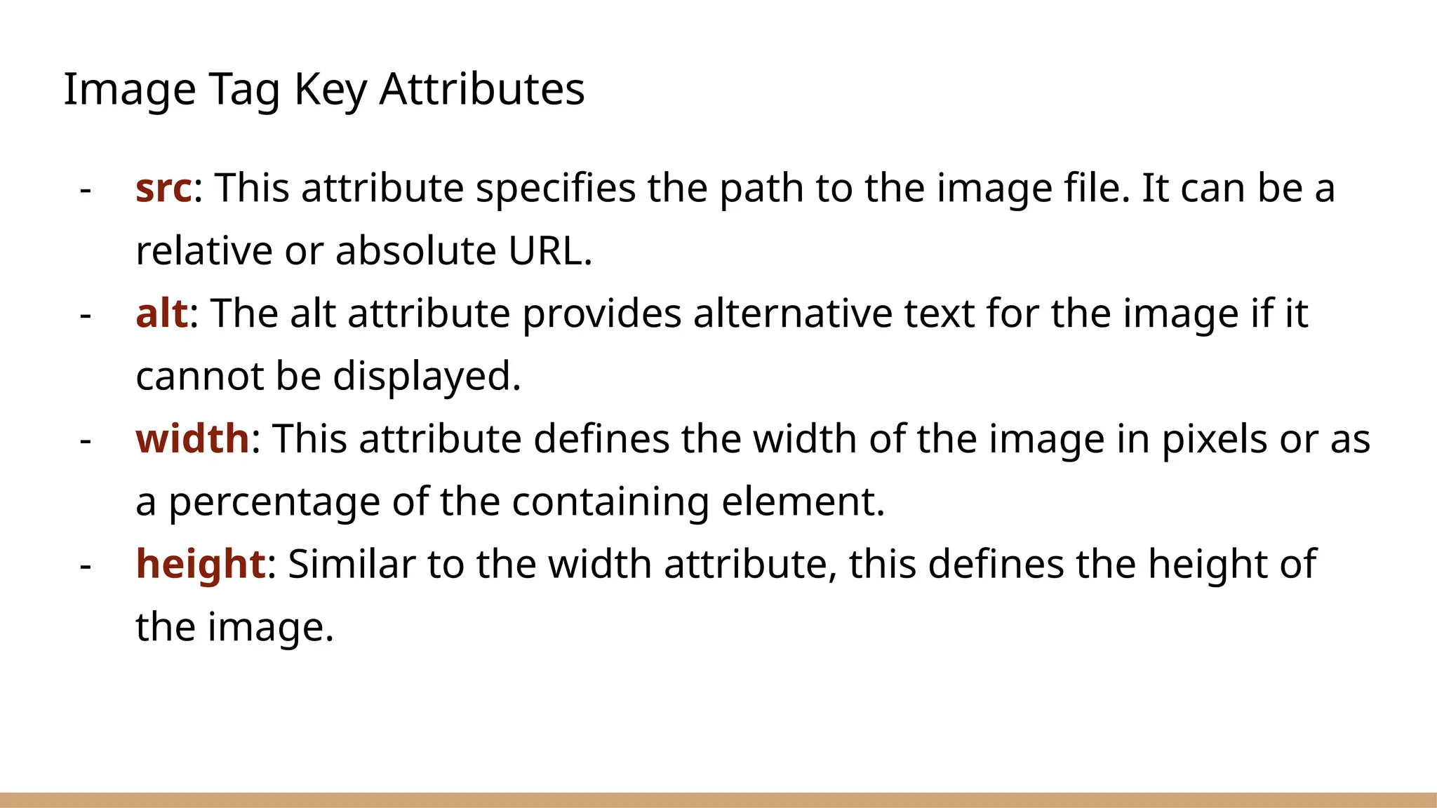 Image Tag Key Attributes
- src: This attribute specifies the path to the image file. It can be a
relative or absolute URL.
- alt: The alt attribute provides alternative text for the image if it
cannot be displayed.
- width: This attribute defines the width of the image in pixels or as
a percentage of the containing element.
- height: Similar to the width attribute, this defines the height of
the image.
 