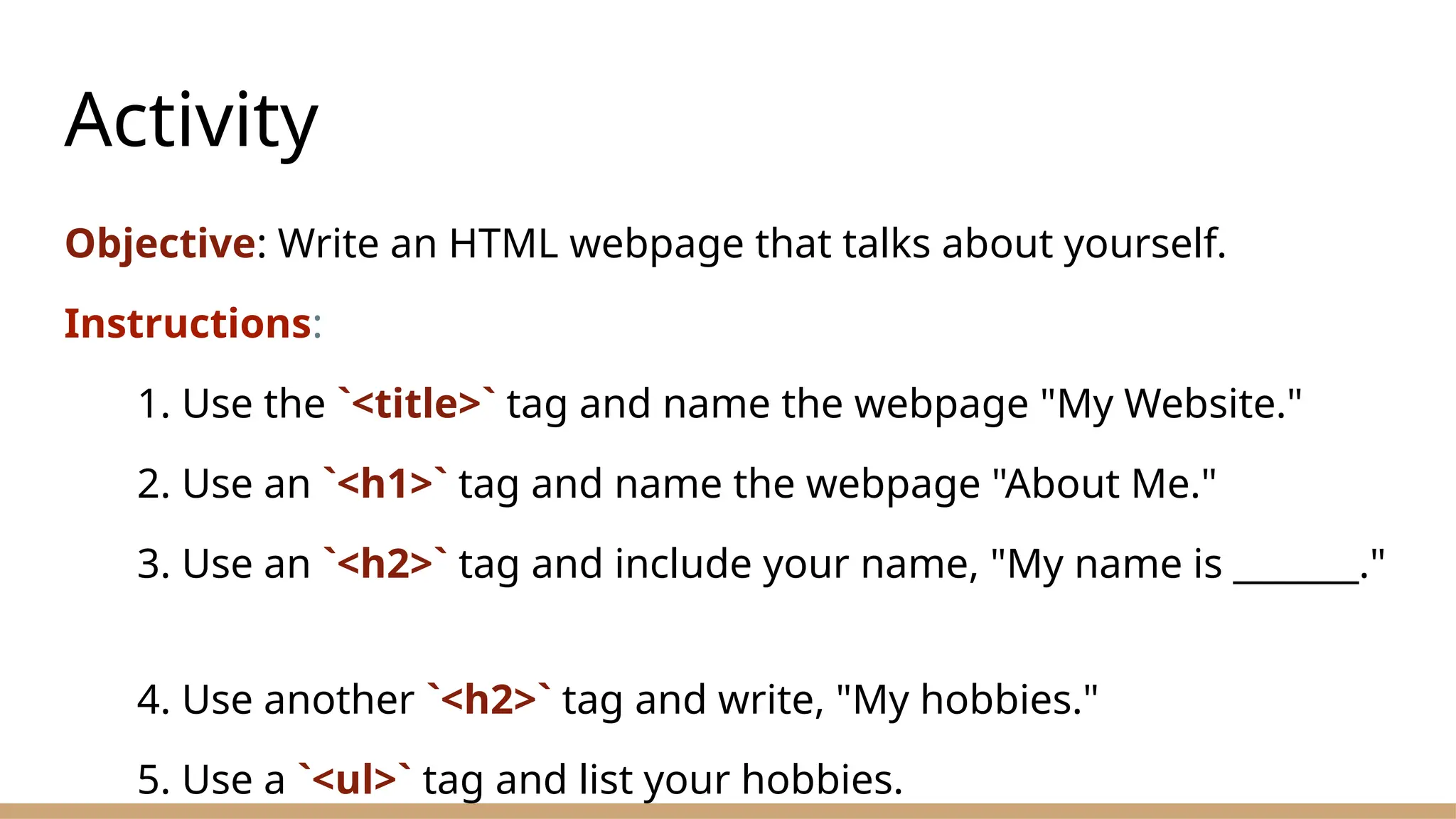 Activity
Objective: Write an HTML webpage that talks about yourself.
Instructions:
1. Use the `<title>` tag and name the webpage "My Website."
2. Use an `<h1>` tag and name the webpage "About Me."
3. Use an `<h2>` tag and include your name, "My name is _______."
4. Use another `<h2>` tag and write, "My hobbies."
5. Use a `<ul>` tag and list your hobbies.
 