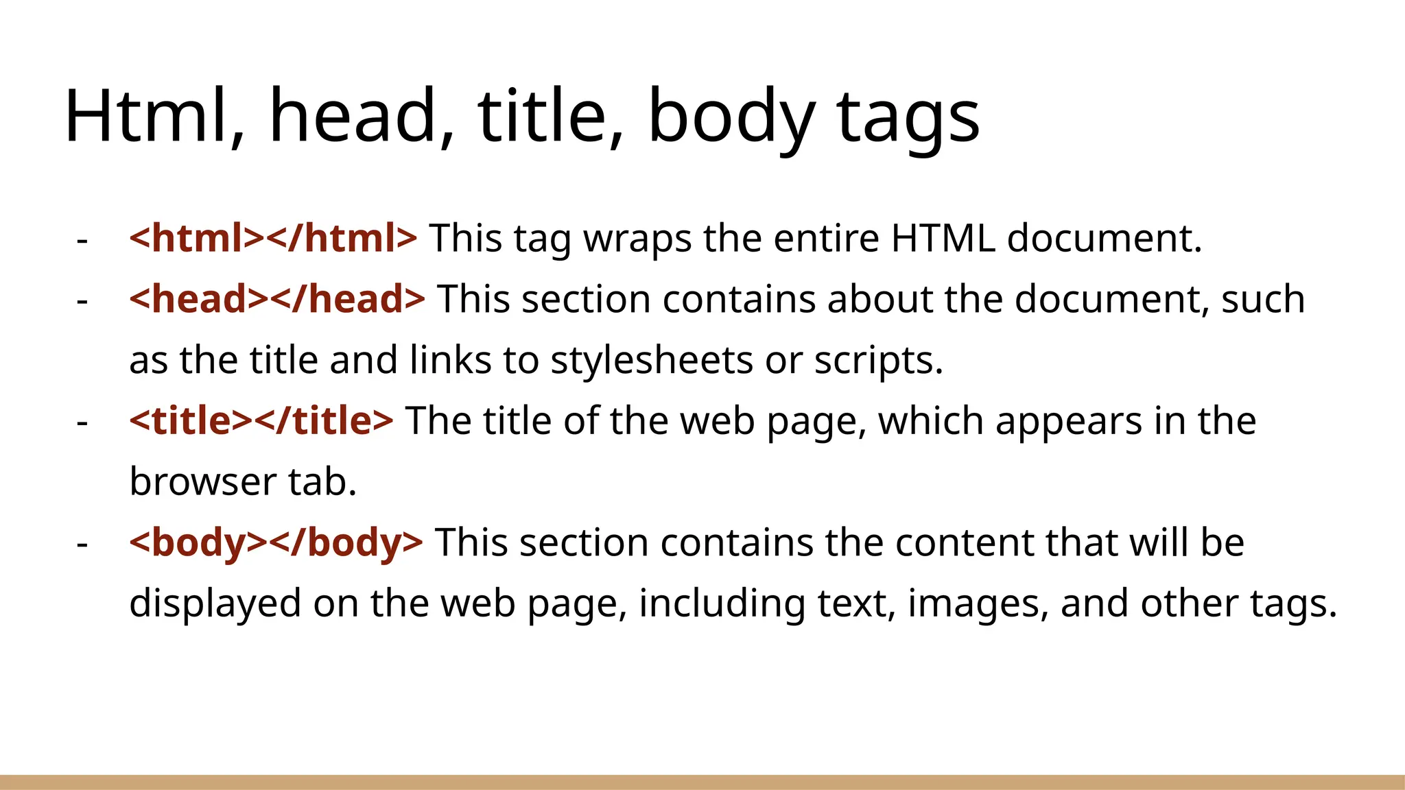 Html, head, title, body tags
- <html></html> This tag wraps the entire HTML document.
- <head></head> This section contains about the document, such
as the title and links to stylesheets or scripts.
- <title></title> The title of the web page, which appears in the
browser tab.
- <body></body> This section contains the content that will be
displayed on the web page, including text, images, and other tags.
 