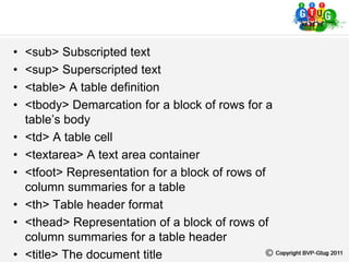 • <sub> Subscripted text
• <sup> Superscripted text
• <table> A table definition
• <tbody> Demarcation for a block of rows for a
table’s body
• <td> A table cell
• <textarea> A text area container
• <tfoot> Representation for a block of rows of
column summaries for a table
• <th> Table header format
• <thead> Representation of a block of rows of
column summaries for a table header
• <title> The document title
 