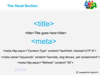 The Head Section
<meta http-equiv=”Content-Type” content=”text/html; charset=UTF-8”>
<meta name=”keywords” content=”kennels, dog fences, pet containment”>
<meta http-equiv=”Refresh” content=”30”>
<title>
<meta>
Example
<title>Title goes here</title>
 