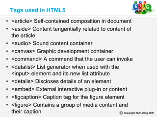• <article> Self-contained composition in document
• <aside> Content tangentially related to content of
the article
• <audio> Sound content container
• <canvas> Graphic development container
• <command> A command that the user can invoke
• <datalist> List generator when used with the
<input> element and its new list attribute
• <details> Discloses details of an element
• <embed> External interactive plug-in or content
• <figcaption> Caption tag for the figure element
• <figure> Contains a group of media content and
their caption
Tags used in HTML5
 