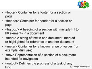 • <footer> Container for a footer for a section or
page
• <header> Container for header for a section or
page
• <hgroup> A heading of a section with multiple h1 to
h6 elements in a document
• <mark> A string of text in one document, marked
or highlighted for reference in another document
• <meter> Container for a known range of values (for
example, disk use)
• <nav> Representation of a section of a document
intended for navigation
• <output> Defi nes the progress of a task of any
kind
 