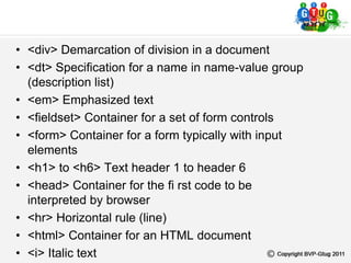 • <div> Demarcation of division in a document
• <dt> Specification for a name in name-value group
(description list)
• <em> Emphasized text
• <fieldset> Container for a set of form controls
• <form> Container for a form typically with input
elements
• <h1> to <h6> Text header 1 to header 6
• <head> Container for the fi rst code to be
interpreted by browser
• <hr> Horizontal rule (line)
• <html> Container for an HTML document
• <i> Italic text
 