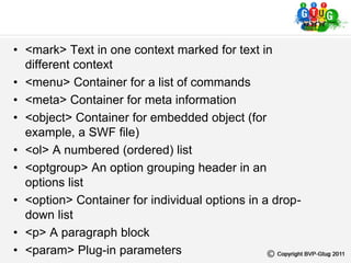 • <mark> Text in one context marked for text in
different context
• <menu> Container for a list of commands
• <meta> Container for meta information
• <object> Container for embedded object (for
example, a SWF file)
• <ol> A numbered (ordered) list
• <optgroup> An option grouping header in an
options list
• <option> Container for individual options in a drop-
down list
• <p> A paragraph block
• <param> Plug-in parameters
 