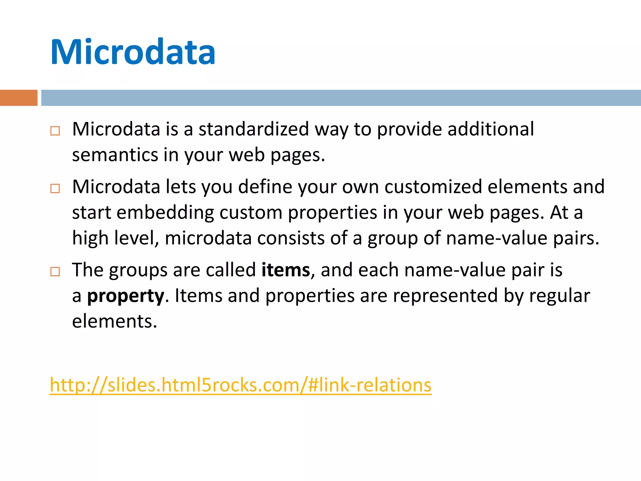 Microdata
   Microdata is a standardized way to provide additional
    semantics in your web pages.
   Microdata lets you define your own customized elements and
    start embedding custom properties in your web pages. At a
    high level, microdata consists of a group of name-value pairs.
   The groups are called items, and each name-value pair is
    a property. Items and properties are represented by regular
    elements.

http://slides.html5rocks.com/#link-relations
 