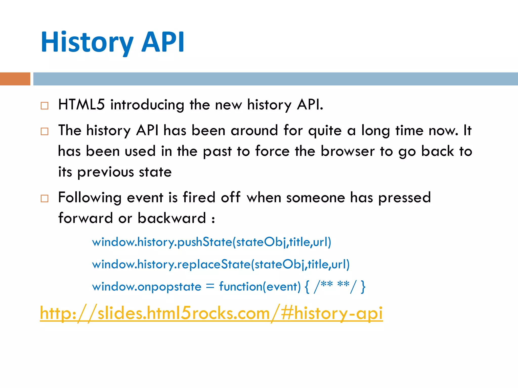 History API
   HTML5 introducing the new history API.
   The history API has been around for quite a long time now. It
    has been used in the past to force the browser to go back to
    its previous state
   Following event is fired off when someone has pressed
    forward or backward :
        window.history.pushState(stateObj,title,url)
        window.history.replaceState(stateObj,title,url)
        window.onpopstate = function(event) { /** **/ }
http://slides.html5rocks.com/#history-api
 
