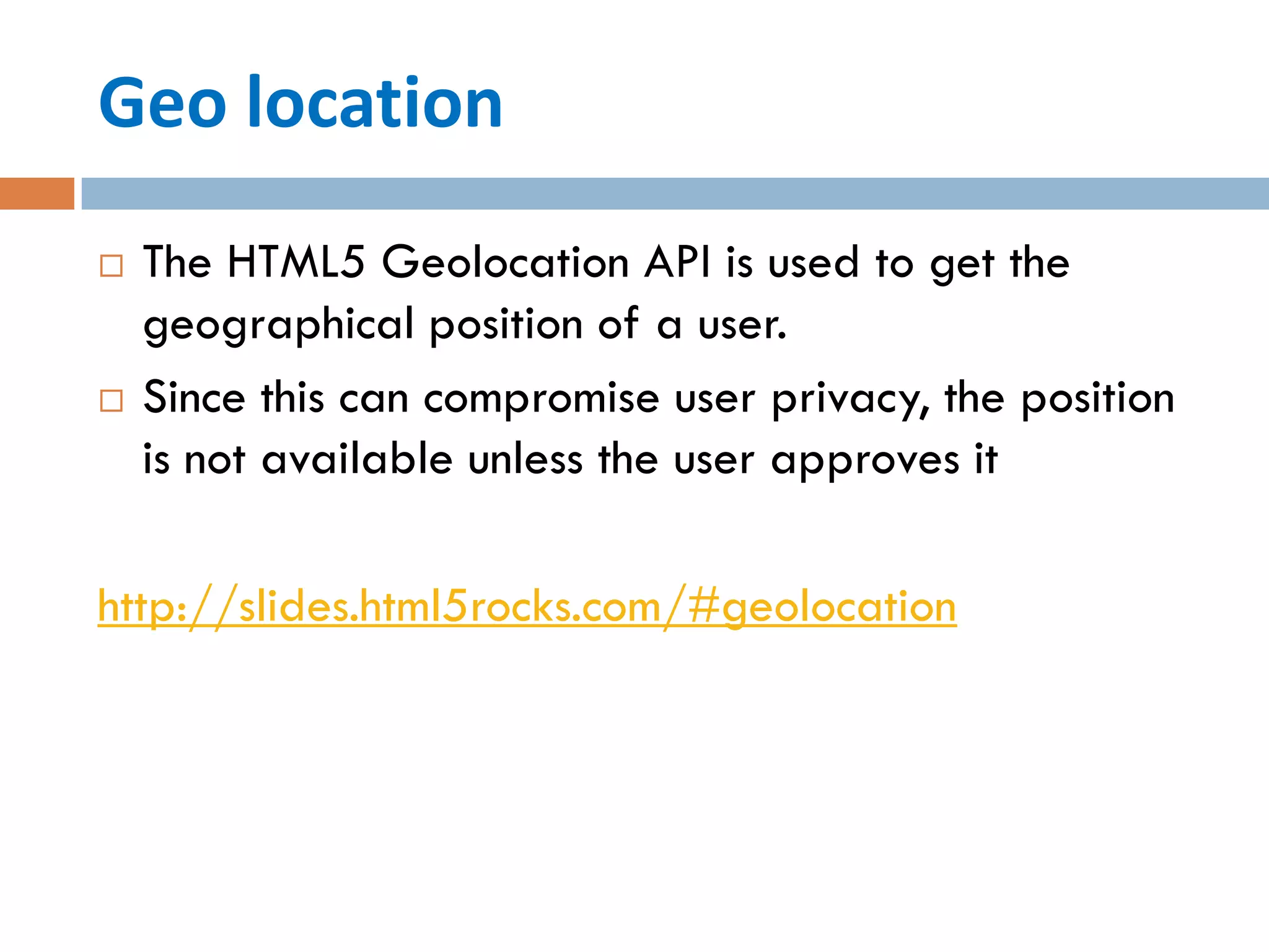Geo location
   The HTML5 Geolocation API is used to get the
    geographical position of a user.
   Since this can compromise user privacy, the position
    is not available unless the user approves it

http://slides.html5rocks.com/#geolocation
 