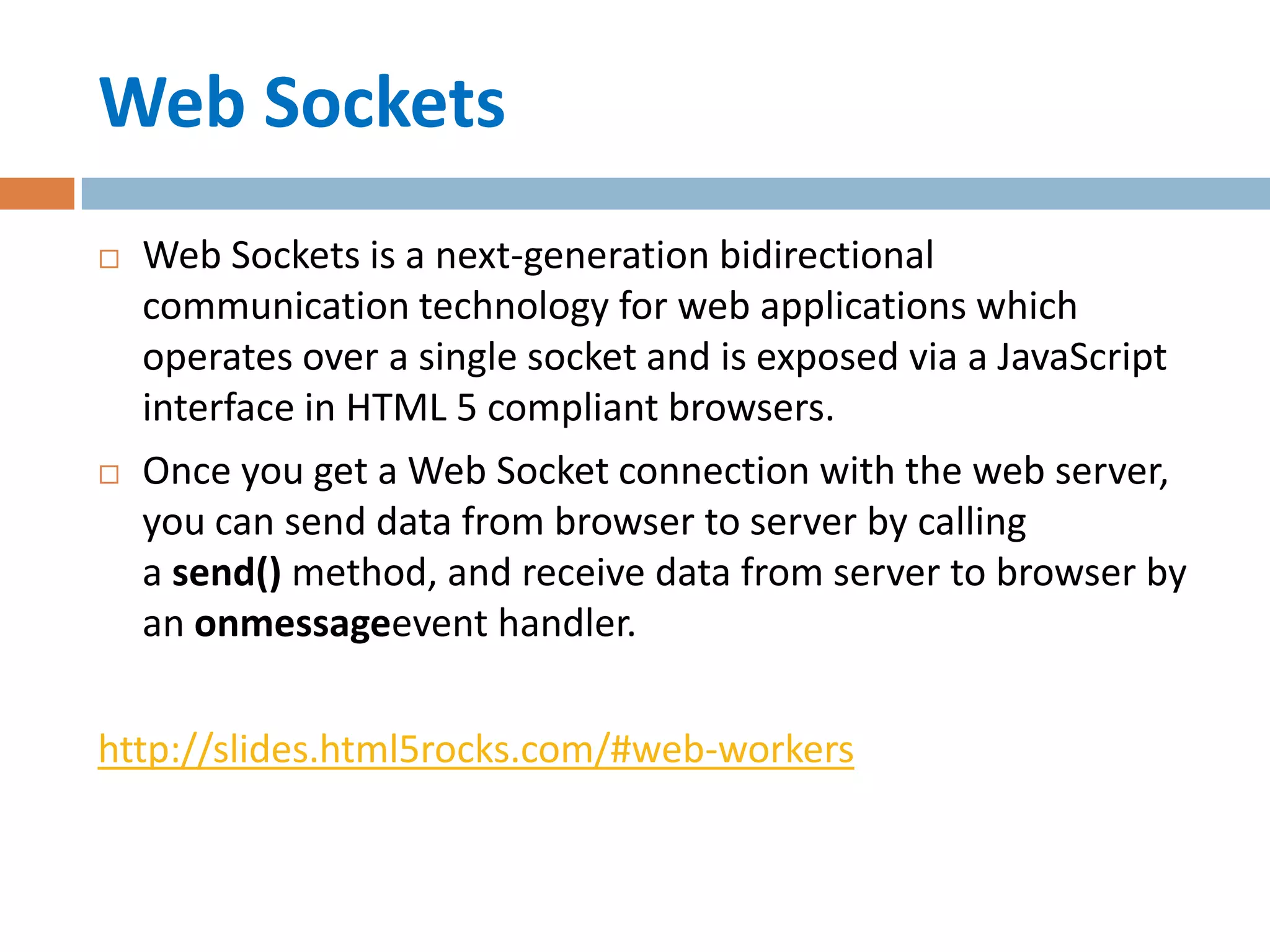 Web Sockets
   Web Sockets is a next-generation bidirectional
    communication technology for web applications which
    operates over a single socket and is exposed via a JavaScript
    interface in HTML 5 compliant browsers.
   Once you get a Web Socket connection with the web server,
    you can send data from browser to server by calling
    a send() method, and receive data from server to browser by
    an onmessageevent handler.

http://slides.html5rocks.com/#web-workers
 