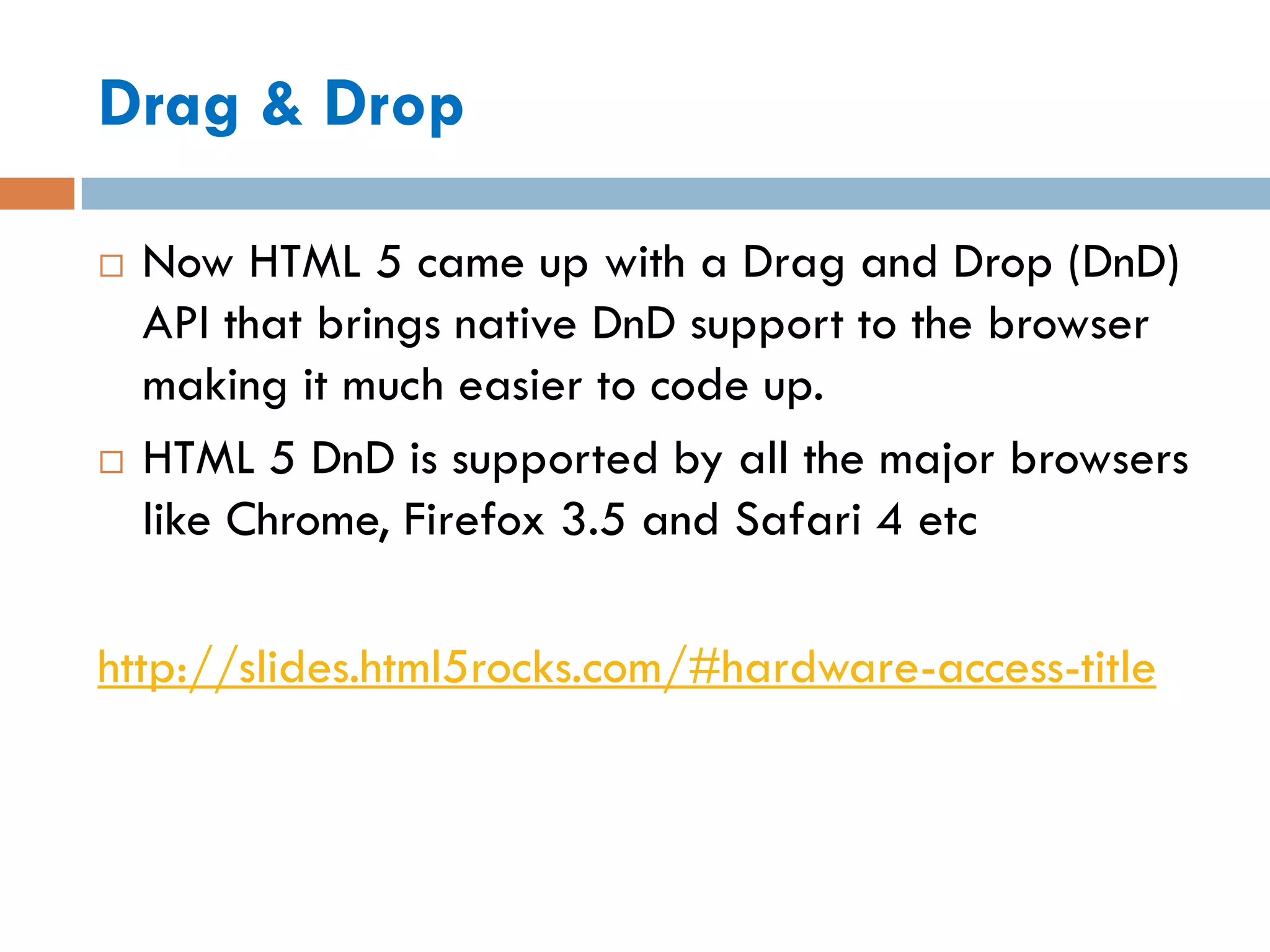 Drag & Drop

   Now HTML 5 came up with a Drag and Drop (DnD)
    API that brings native DnD support to the browser
    making it much easier to code up.
   HTML 5 DnD is supported by all the major browsers
    like Chrome, Firefox 3.5 and Safari 4 etc

http://slides.html5rocks.com/#hardware-access-title
 