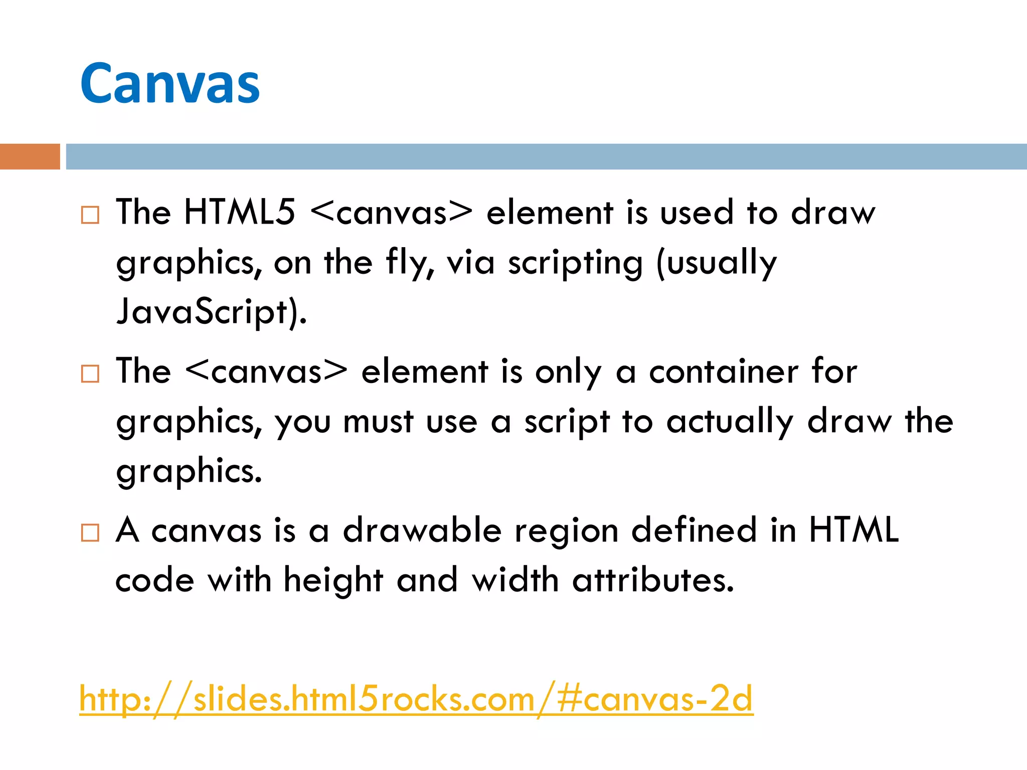 Canvas
   The HTML5 <canvas> element is used to draw
    graphics, on the fly, via scripting (usually
    JavaScript).
   The <canvas> element is only a container for
    graphics, you must use a script to actually draw the
    graphics.
   A canvas is a drawable region defined in HTML
    code with height and width attributes.

http://slides.html5rocks.com/#canvas-2d
 