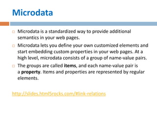 Microdata
   Microdata is a standardized way to provide additional
    semantics in your web pages.
   Microdata lets you define your own customized elements and
    start embedding custom properties in your web pages. At a
    high level, microdata consists of a group of name-value pairs.
   The groups are called items, and each name-value pair is
    a property. Items and properties are represented by regular
    elements.

http://slides.html5rocks.com/#link-relations
 