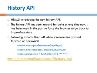 History API
   HTML5 introducing the new history API.
   The history API has been around for quite a long time now. It
    has been used in the past to force the browser to go back to
    its previous state
   Following event is fired off when someone has pressed
    forward or backward :
        window.history.pushState(stateObj,title,url)
        window.history.replaceState(stateObj,title,url)
        window.onpopstate = function(event) { /** **/ }
http://slides.html5rocks.com/#history-api
 