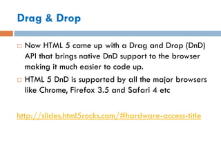 Drag & Drop

   Now HTML 5 came up with a Drag and Drop (DnD)
    API that brings native DnD support to the browser
    making it much easier to code up.
   HTML 5 DnD is supported by all the major browsers
    like Chrome, Firefox 3.5 and Safari 4 etc

http://slides.html5rocks.com/#hardware-access-title
 
