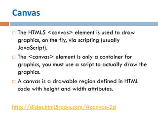 Canvas
   The HTML5 <canvas> element is used to draw
    graphics, on the fly, via scripting (usually
    JavaScript).
   The <canvas> element is only a container for
    graphics, you must use a script to actually draw the
    graphics.
   A canvas is a drawable region defined in HTML
    code with height and width attributes.

http://slides.html5rocks.com/#canvas-2d
 