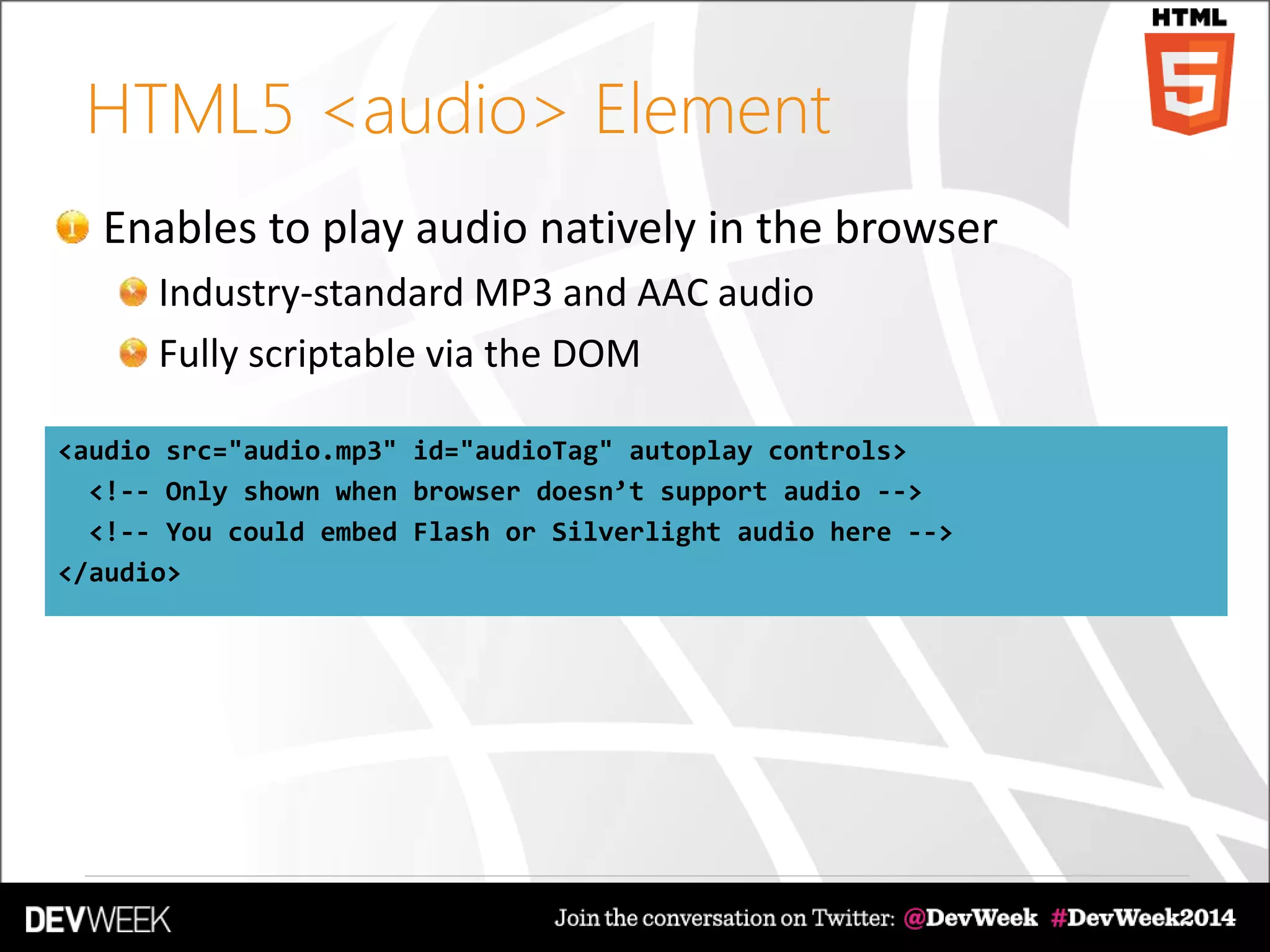 HTML5 <audio> Element
Enables to play audio natively in the browser
Industry-standard MP3 and AAC audio
Fully scriptable via the DOM
<audio src="audio.mp3" id="audioTag" autoplay controls>
<!-- Only shown when browser doesn’t support audio -->
<!-- You could embed Flash or Silverlight audio here -->
</audio>
 