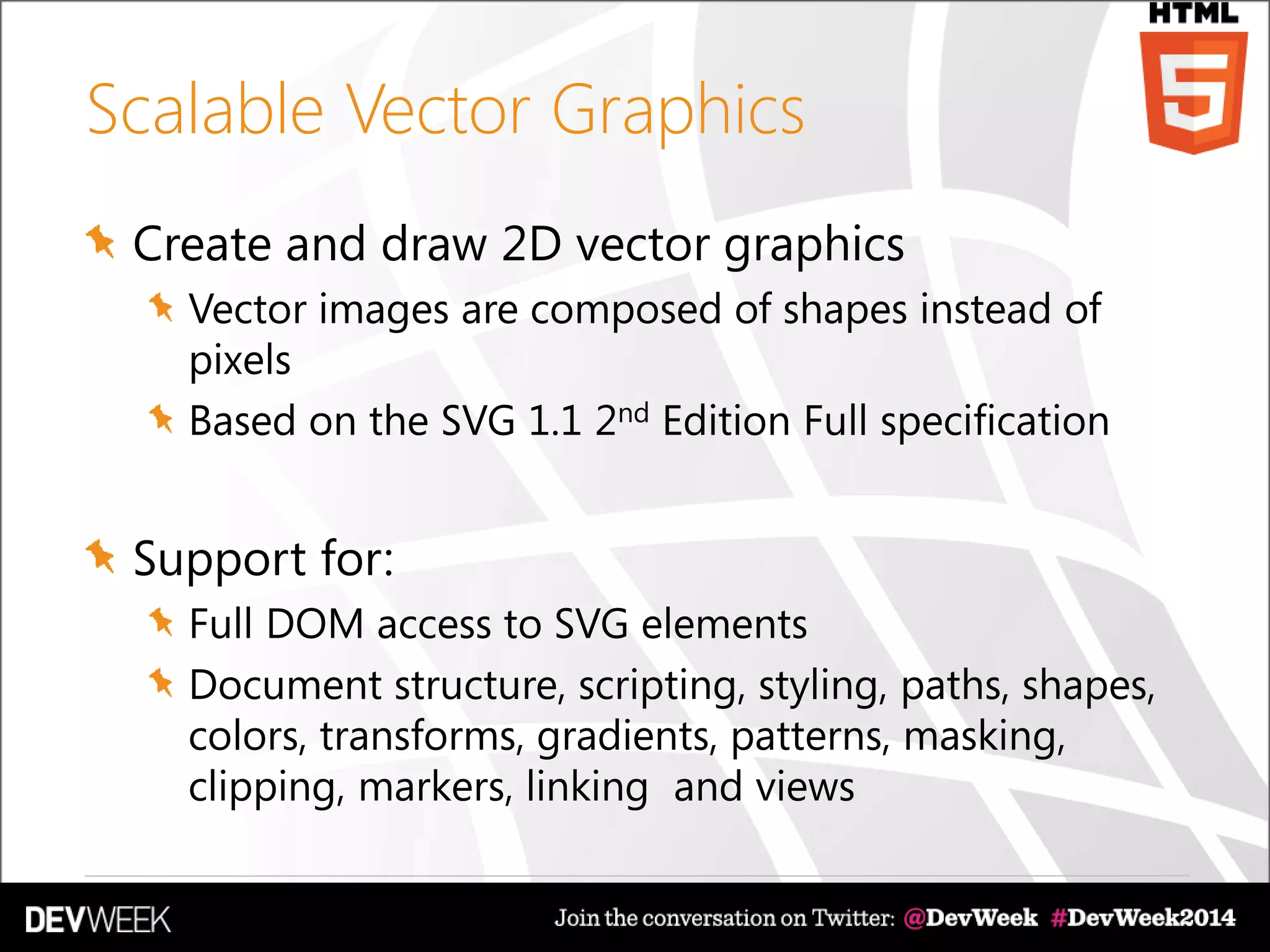 Scalable Vector Graphics
Create and draw 2D vector graphics
Vector images are composed of shapes instead of
pixels
Based on the SVG 1.1 2nd Edition Full specification
Support for:
Full DOM access to SVG elements
Document structure, scripting, styling, paths, shapes,
colors, transforms, gradients, patterns, masking,
clipping, markers, linking and views
 