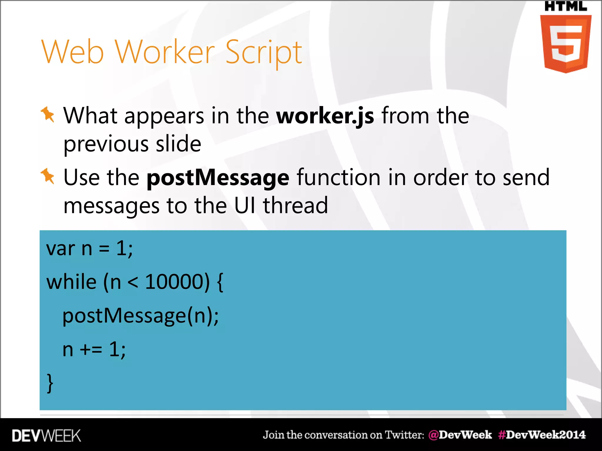 Web Worker Script
What appears in the worker.js from the
previous slide
Use the postMessage function in order to send
messages to the UI thread
var n = 1;
while (n < 10000) {
postMessage(n);
n += 1;
}
 