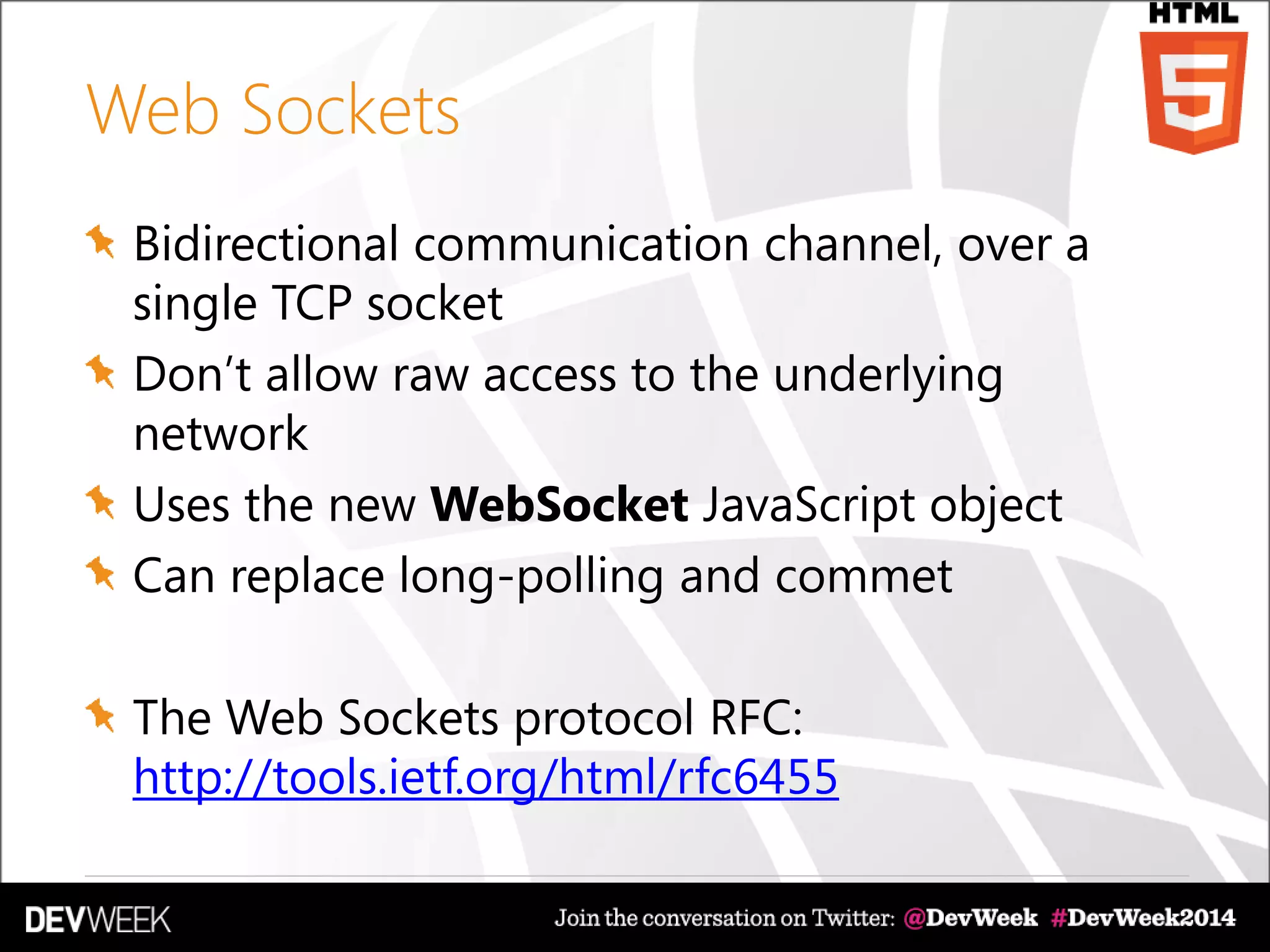 Web Sockets
Bidirectional communication channel, over a
single TCP socket
Don’t allow raw access to the underlying
network
Uses the new WebSocket JavaScript object
Can replace long-polling and commet
The Web Sockets protocol RFC:
http://tools.ietf.org/html/rfc6455
 