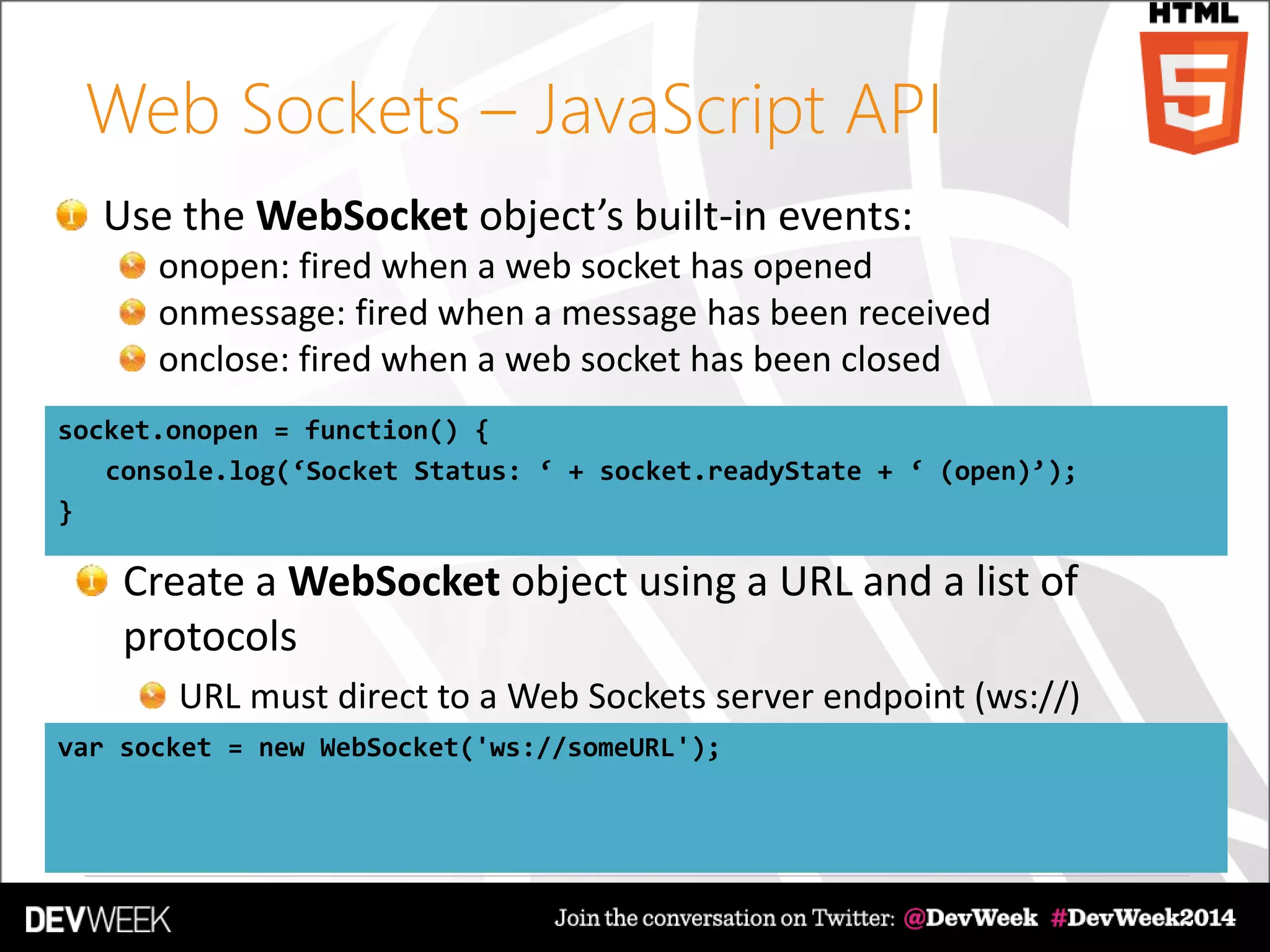 Web Sockets – JavaScript API
Use the WebSocket object’s built-in events:
onopen: fired when a web socket has opened
onmessage: fired when a message has been received
onclose: fired when a web socket has been closed
socket.onopen = function() {
console.log(‘Socket Status: ‘ + socket.readyState + ‘ (open)’);
}
var socket = new WebSocket('ws://someURL');
Create a WebSocket object using a URL and a list of
protocols
URL must direct to a Web Sockets server endpoint (ws://)
 