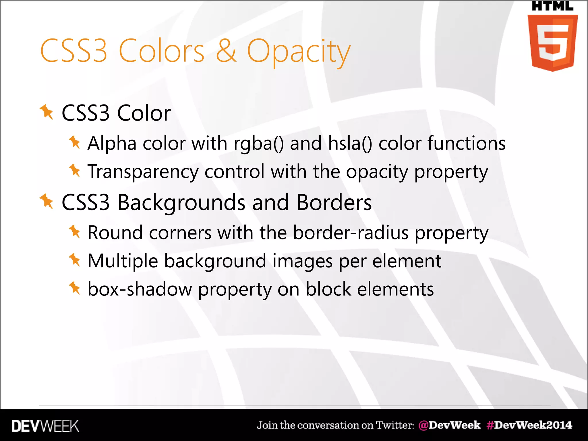 CSS3 Colors & Opacity
CSS3 Color
Alpha color with rgba() and hsla() color functions
Transparency control with the opacity property
CSS3 Backgrounds and Borders
Round corners with the border-radius property
Multiple background images per element
box-shadow property on block elements
 