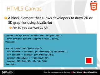 HTML5 Canvas
A block element that allows developers to draw 2D or
3D graphics using JavaScript
For 3D you use WebGL API
<canvas id="myCanvas" width="200" height="200">
Your browser doesn’t support Canvas, sorry.
</canvas>
<script type="text/javascript">
var example = document.getElementById("myCanvas");
var context = example.getContext("2d");
context.fillStyle = "rgb(255,0,0)";
context.fillRect(30, 30, 50, 50);
</script>
 