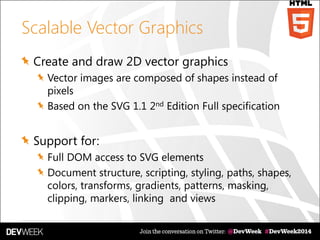 Scalable Vector Graphics
Create and draw 2D vector graphics
Vector images are composed of shapes instead of
pixels
Based on the SVG 1.1 2nd Edition Full specification
Support for:
Full DOM access to SVG elements
Document structure, scripting, styling, paths, shapes,
colors, transforms, gradients, patterns, masking,
clipping, markers, linking and views
 