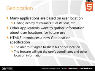 Geolocation
Many applications are based on user location
Finding nearby restaurants, fuel stations, etc.
Other applications want to gather information
about user locations for future use
HTML5 introduces a new Geolocation
specification
The user must agree to share his or her location
The browser will get the user’s coordinates and other
location information
 