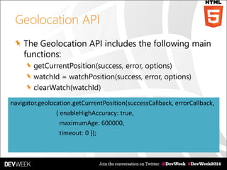 Geolocation API
The Geolocation API includes the following main
functions:
getCurrentPosition(success, error, options)
watchId = watchPosition(success, error, options)
clearWatch(watchId)
navigator.geolocation.getCurrentPosition(successCallback, errorCallback,
{ enableHighAccuracy: true,
maximumAge: 600000,
timeout: 0 });
 