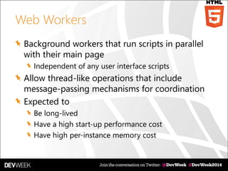 Web Workers
Background workers that run scripts in parallel
with their main page
Independent of any user interface scripts
Allow thread-like operations that include
message-passing mechanisms for coordination
Expected to
Be long-lived
Have a high start-up performance cost
Have high per-instance memory cost
 