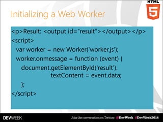 Initializing a Web Worker
<p>Result: <output id="result"></output></p>
<script>
var worker = new Worker('worker.js');
worker.onmessage = function (event) {
document.getElementById('result').
textContent = event.data;
};
</script>
 