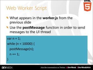 Web Worker Script
What appears in the worker.js from the
previous slide
Use the postMessage function in order to send
messages to the UI thread
var n = 1;
while (n < 10000) {
postMessage(n);
n += 1;
}
 