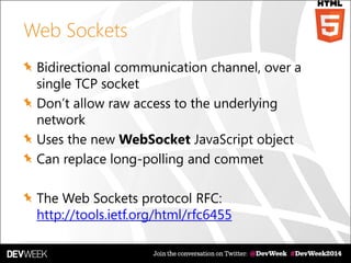 Web Sockets
Bidirectional communication channel, over a
single TCP socket
Don’t allow raw access to the underlying
network
Uses the new WebSocket JavaScript object
Can replace long-polling and commet
The Web Sockets protocol RFC:
http://tools.ietf.org/html/rfc6455
 