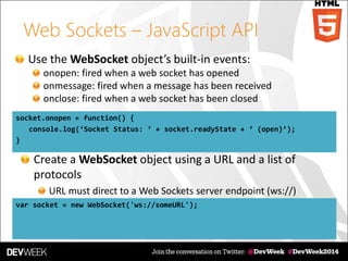 Web Sockets – JavaScript API
Use the WebSocket object’s built-in events:
onopen: fired when a web socket has opened
onmessage: fired when a message has been received
onclose: fired when a web socket has been closed
socket.onopen = function() {
console.log(‘Socket Status: ‘ + socket.readyState + ‘ (open)’);
}
var socket = new WebSocket('ws://someURL');
Create a WebSocket object using a URL and a list of
protocols
URL must direct to a Web Sockets server endpoint (ws://)
 