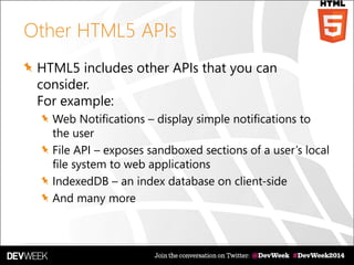 Other HTML5 APIs
HTML5 includes other APIs that you can
consider.
For example:
Web Notifications – display simple notifications to
the user
File API – exposes sandboxed sections of a user’s local
file system to web applications
IndexedDB – an index database on client-side
And many more
 