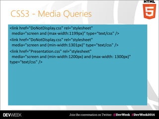 CSS3 - Media Queries
<link href="DoNotDisplay.css" rel="stylesheet"
media="screen and (max-width:1199px)" type=“text/css" />
<link href="DoNotDisplay.css" rel="stylesheet"
media="screen and (min-width:1301px)" type="text/css" />
<link href="Presentation.css" rel="stylesheet"
media="screen and (min-width:1200px) and (max-width: 1300px)"
type="text/css" />
 